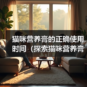 猫咪营养膏的正确使用时间(探索猫咪营养膏的最佳服用周期)(图2) 猫咪营养膏的正确使用时间(探索猫咪营养膏的最佳服用周期)(图2)