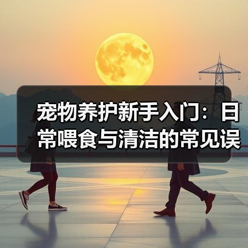 宠物养护新手入门：日常喂食与清洁的常见误区